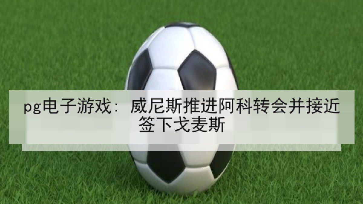 pg电子游戏: 威尼斯推进阿科转会并接近签下戈麦斯