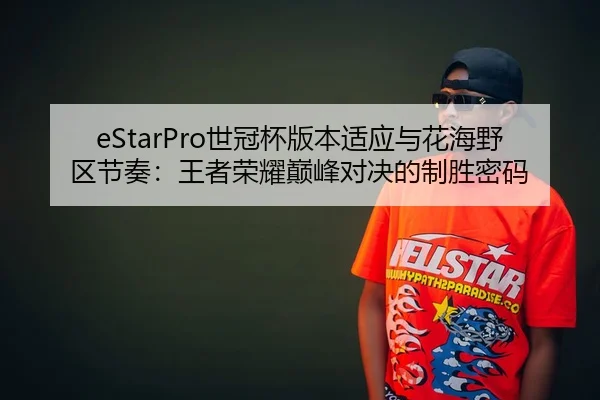 eStarPro世冠杯版本适应与花海野区节奏：王者荣耀巅峰对决的制胜密码