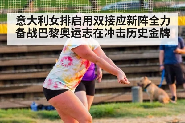 意大利女排启用双接应新阵全力备战巴黎奥运志在冲击历史金牌