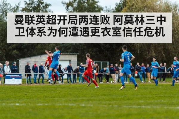 曼联英超开局两连败 阿莫林三中卫体系为何遭遇更衣室信任危机